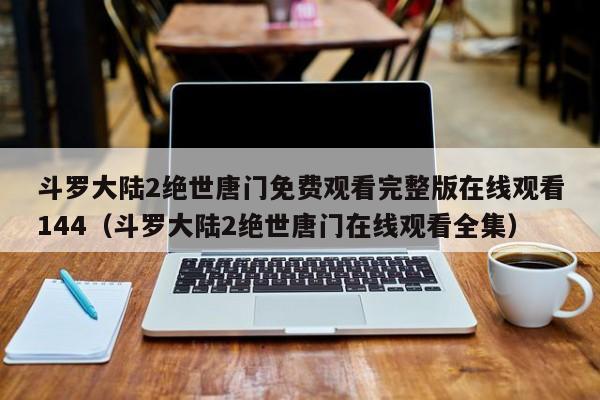 斗罗大陆2绝世唐门免费观看完整版在线观看144(斗罗大陆2绝世唐门在线观看全集)