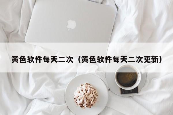 黄色软件每天二次(黄色软件每天二次更新)
