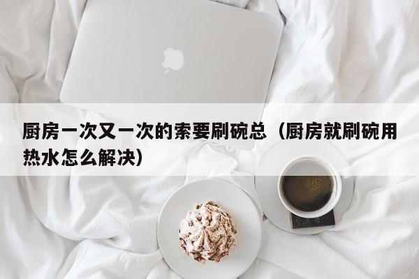 厨房一次又一次的索要刷碗总(厨房就刷碗用热水怎么解决)