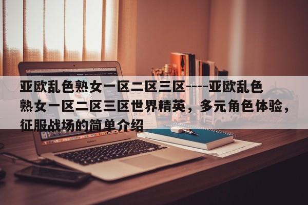 亚欧乱色熟女一区二区三区----亚欧乱色熟女一区二区三区世界精英,多元角色体验,征服战场的简单介绍