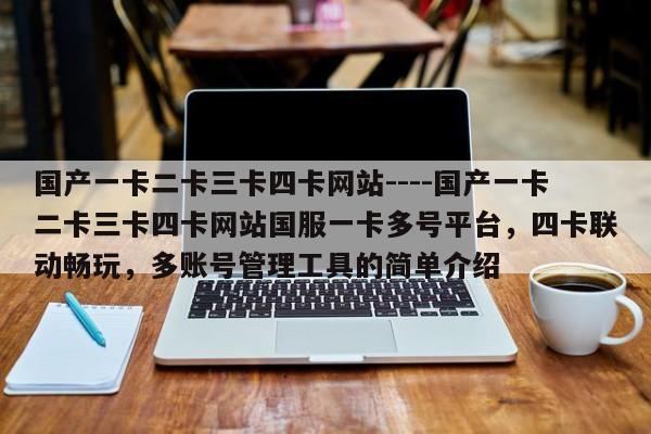 国产一卡二卡三卡四卡网站----国产一卡二卡三卡四卡网站国服一卡多号平台,四卡联动畅玩,多账号管理工具的简单介绍