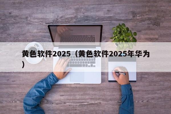 黄色软件2025(黄色软件2025年华为)