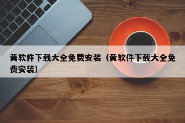 黄软件下载大全免费安装(黄软件下载大全免费安装)