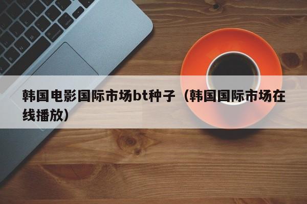 韩国电影国际市场bt种子(韩国国际市场在线播放)
