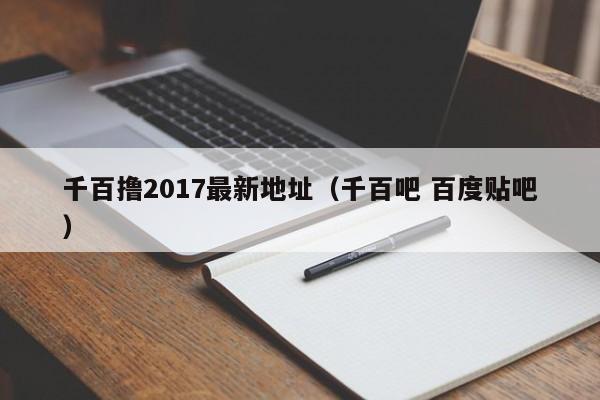 千百撸2017最新地址(千百吧 百度贴吧)