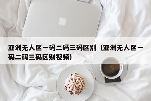 亚洲无人区一码二码三码区别(亚洲无人区一码二码三码区别视频)