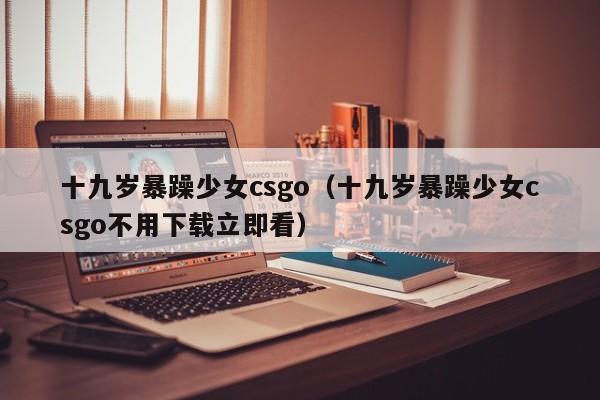 十九岁暴躁少女csgo(十九岁暴躁少女csgo不用下载立即看)
