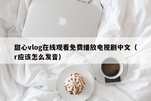 甜心vlog在线观看免费播放电视剧中文(r应该怎么发音)