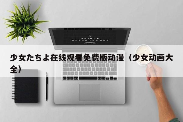少女たちよ在线观看免费版动漫(少女动画大全)