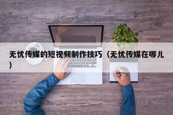 无忧传媒的短视频制作技巧(无忧传媒在哪儿)