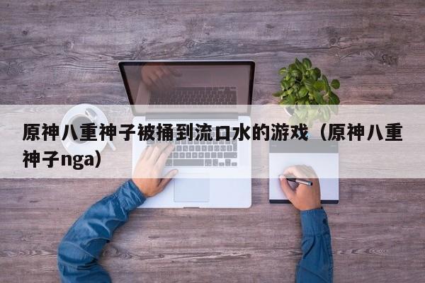 原神八重神子被捅到流口水的游戏(原神八重神子nga)
