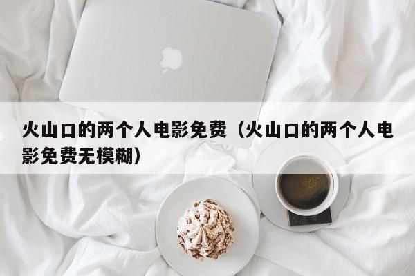 火山口的两个人电影免费(火山口的两个人电影免费无模糊)
