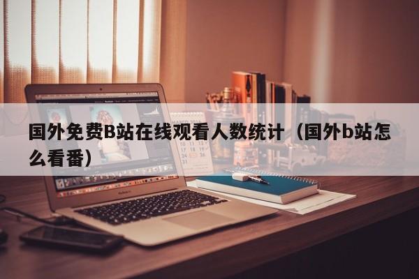 国外免费B站在线观看人数统计(国外b站怎么看番)