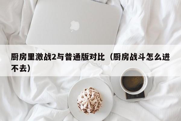 厨房里激战2与普通版对比(厨房战斗怎么进不去)