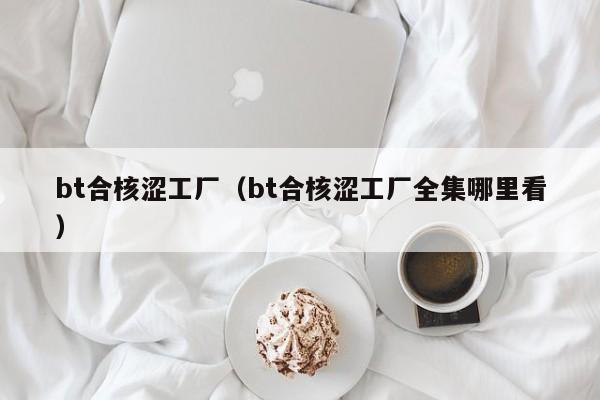 bt合核涩工厂(bt合核涩工厂全集哪里看)