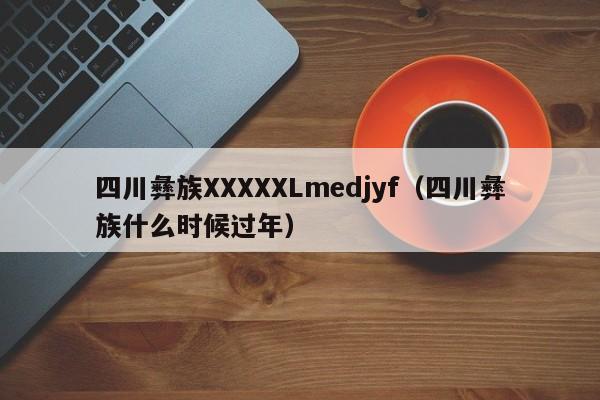 四川彝族XXXXXLmedjyf(四川彝族什么时候过年)