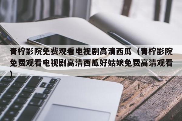 青柠影院免费观看电视剧高清西瓜(青柠影院免费观看电视剧高清西瓜好姑娘免费高清观看)