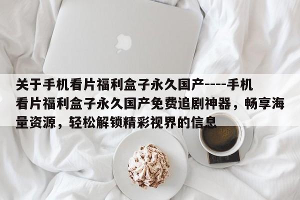 关于手机看片福利盒子永久国产----手机看片福利盒子永久国产免费追剧神器,畅享海量资源,轻松解锁精彩视界的信息