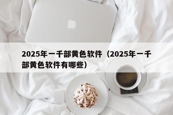 2025年一千部黄色软件(2025年一千部黄色软件有哪些)