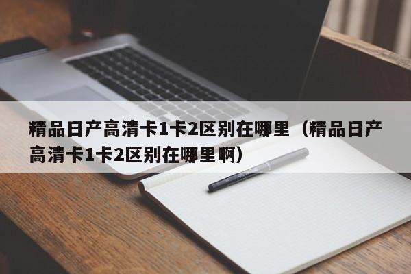 精品日产高清卡1卡2区别在哪里(精品日产高清卡1卡2区别在哪里啊)