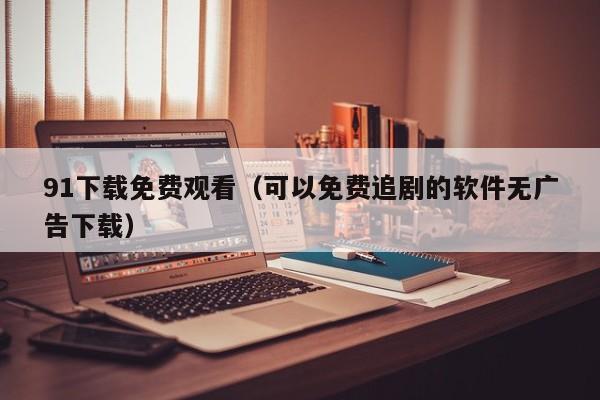 91下载免费观看(可以免费追剧的软件无广告下载)