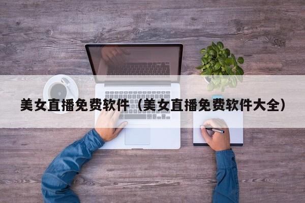 美女直播免费软件(美女直播免费软件大全)