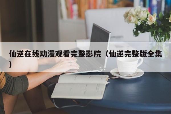 仙逆在线动漫观看完整影院(仙逆完整版全集)