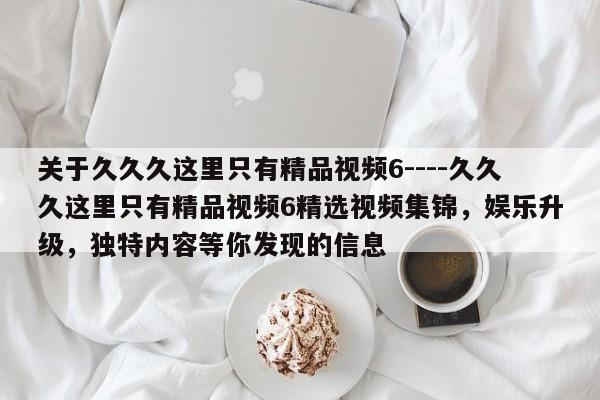 关于久久久这里只有精品视频6----久久久这里只有精品视频6精选视频集锦,娱乐升级,独特内容等你发现的信息
