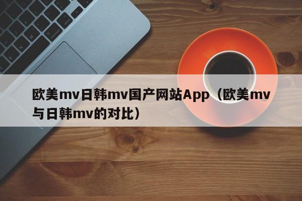 欧美mv日韩mv国产网站App(欧美mv与日韩mv的对比)