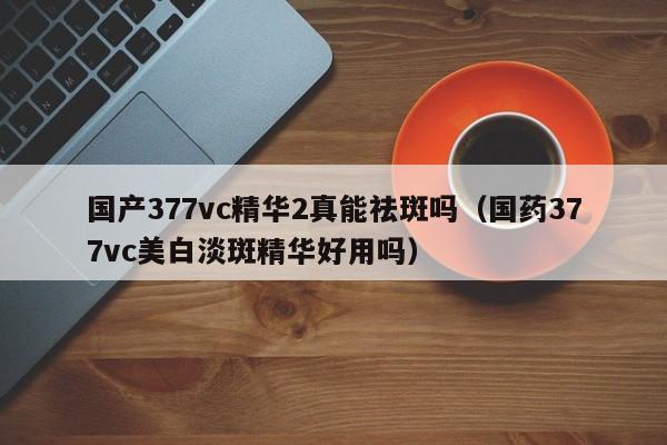 国产377vc精华2真能祛斑吗(国药377vc美白淡斑精华好用吗)