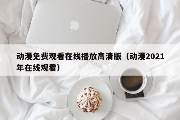动漫免费观看在线播放高清版(动漫2021年在线观看)