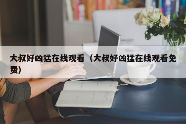 大叔好凶猛在线观看(大叔好凶猛在线观看免费)