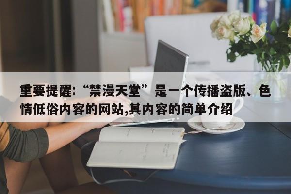 重要提醒:“禁漫天堂”是一个传播盗版、色情低俗内容的网站,其内容的简单介绍