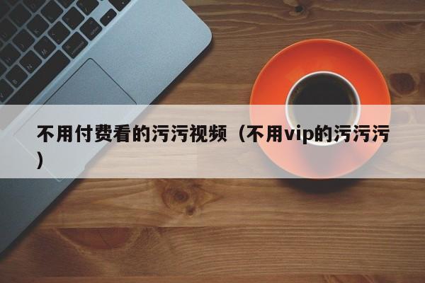 不用付费看的污污视频(不用vip的污污污)