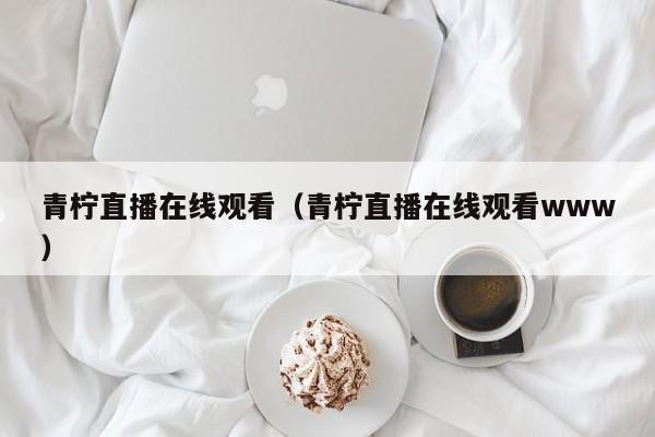 青柠直播在线观看(青柠直播在线观看www)