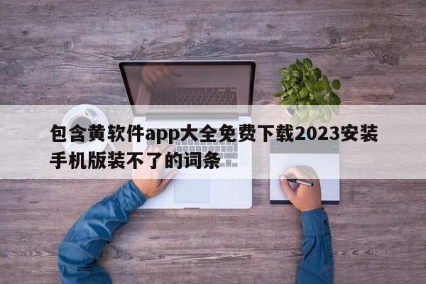 包含黄软件app大全免费下载2023安装手机版装不了的词条