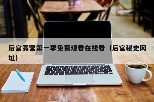 后宫露营第一季免费观看在线看(后宫秘史网址)
