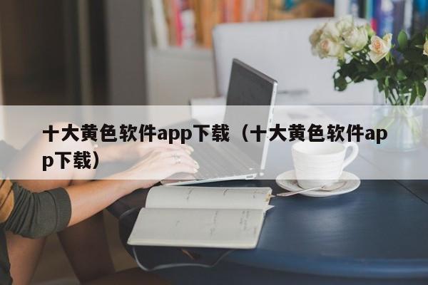 十大黄色软件app下载(十大黄色软件app下载)