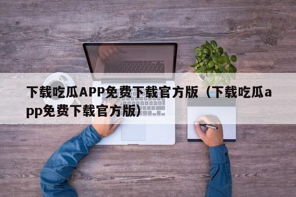 下载吃瓜APP免费下载官方版(下载吃瓜app免费下载官方版)