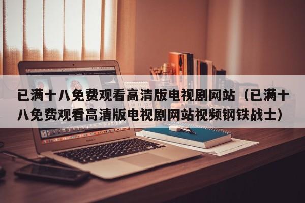 已满十八免费观看高清版电视剧网站(已满十八免费观看高清版电视剧网站视频钢铁战士)