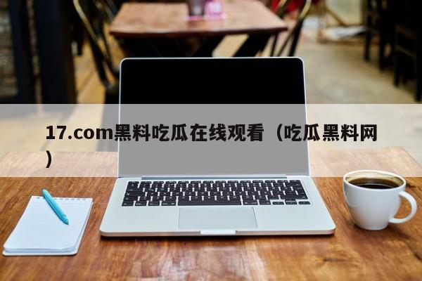 17.com黑料吃瓜在线观看(吃瓜黑料网)