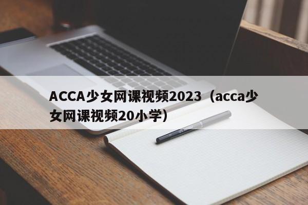 ACCA少女网课视频2023(acca少女网课视频20小学)