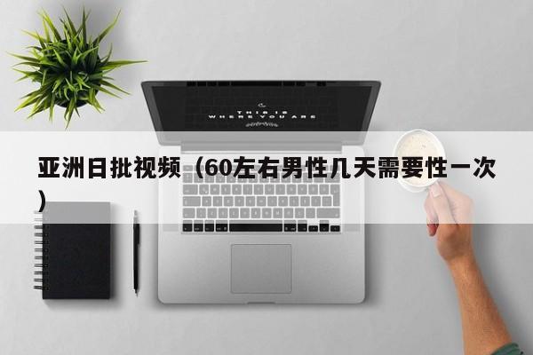 亚洲日批视频(60左右男性几天需要性一次)