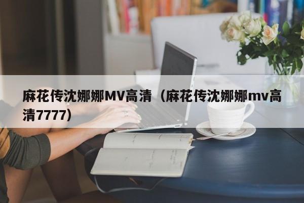 麻花传沈娜娜MV高清(麻花传沈娜娜mv高清7777)