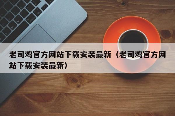 老司鸡官方网站下载安装最新(老司鸡官方网站下载安装最新)
