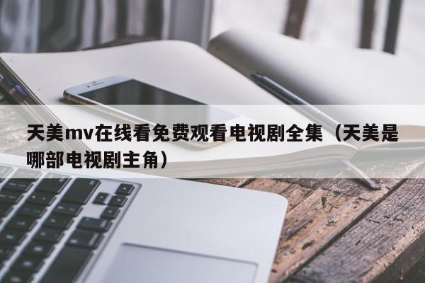 天美mv在线看免费观看电视剧全集(天美是哪部电视剧主角)