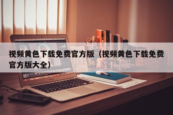 视频黄色下载免费官方版(视频黄色下载免费官方版大全)