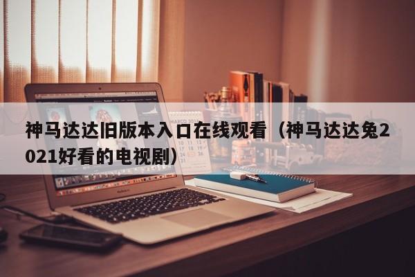 神马达达旧版本入口在线观看(神马达达兔2021好看的电视剧)