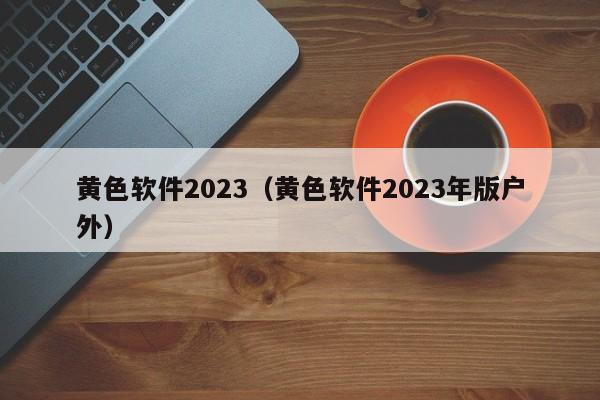 黄色软件2023(黄色软件2023年版户外)
