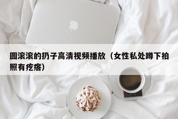 圆滚滚的扔子高清视频播放(女性私处蹲下拍照有疙瘩)